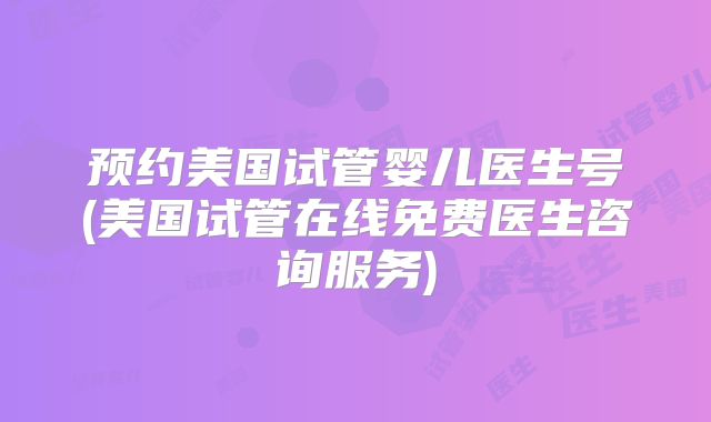 预约美国试管婴儿医生号(美国试管在线免费医生咨询服务)