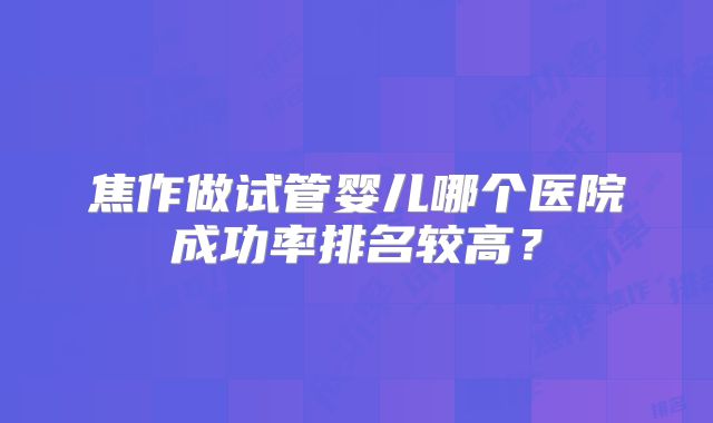 焦作做试管婴儿哪个医院成功率排名较高？