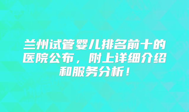 兰州试管婴儿排名前十的医院公布，附上详细介绍和服务分析！