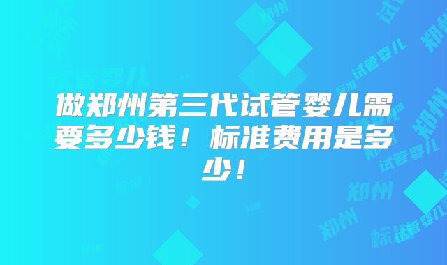 做郑州第三代试管婴儿需要多少钱！标准费用是多少！