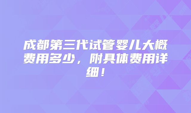 成都第三代试管婴儿大概费用多少，附具体费用详细！