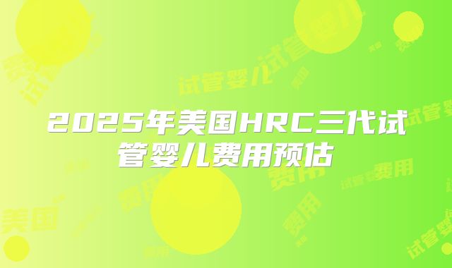 2025年美国HRC三代试管婴儿费用预估