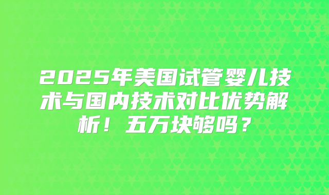 2025年美国试管婴儿技术与国内技术对比优势解析！五万块够吗？