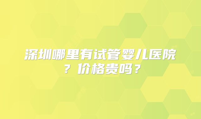深圳哪里有试管婴儿医院？价格贵吗？