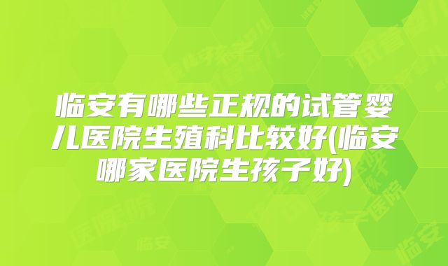 临安有哪些正规的试管婴儿医院生殖科比较好(临安哪家医院生孩子好)