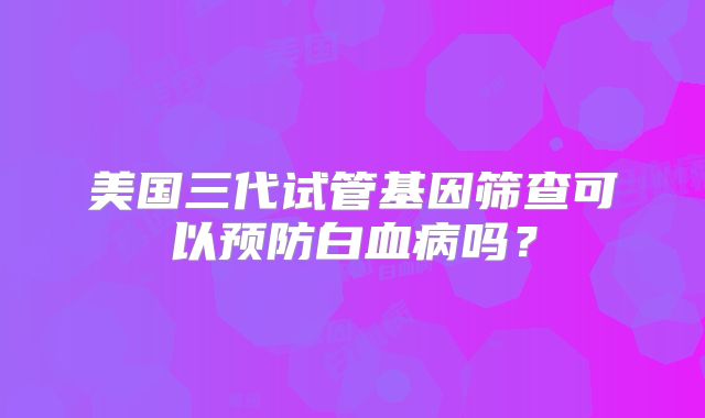 美国三代试管基因筛查可以预防白血病吗？