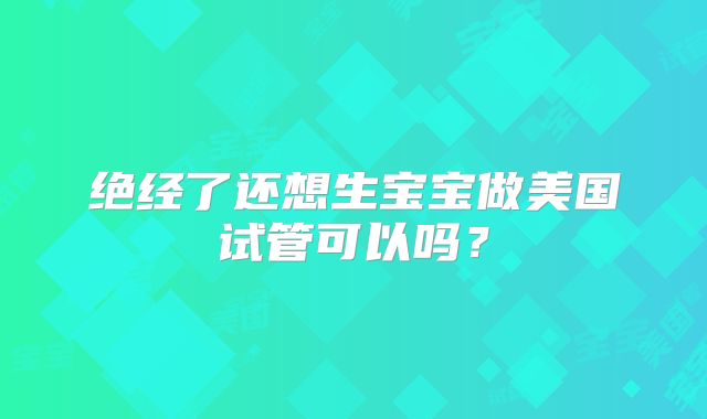绝经了还想生宝宝做美国试管可以吗？