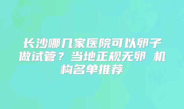 长沙哪几家医院可以卵子做试管？当地正规无卵�机构名单推荐