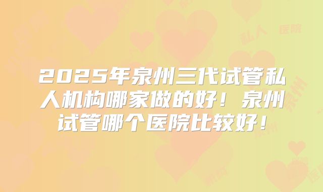 2025年泉州三代试管私人机构哪家做的好！泉州试管哪个医院比较好！