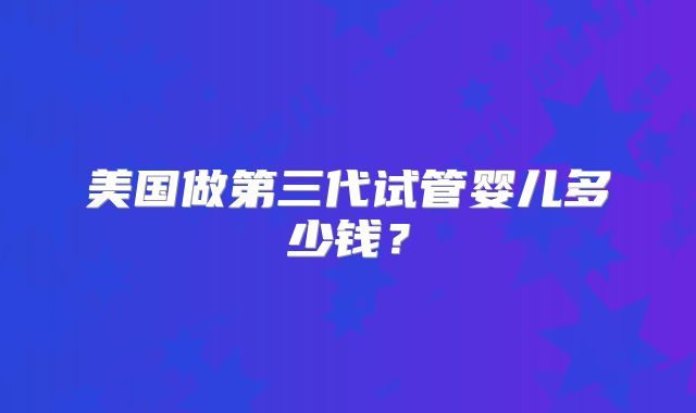美国做第三代试管婴儿多少钱？