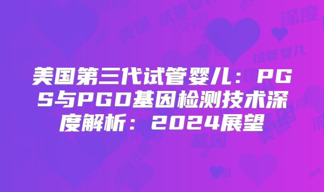 美国第三代试管婴儿：PGS与PGD基因检测技术深度解析：2024展望