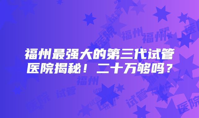 福州最强大的第三代试管医院揭秘！二十万够吗？