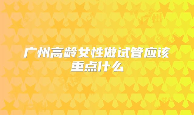 广州高龄女性做试管应该重点什么