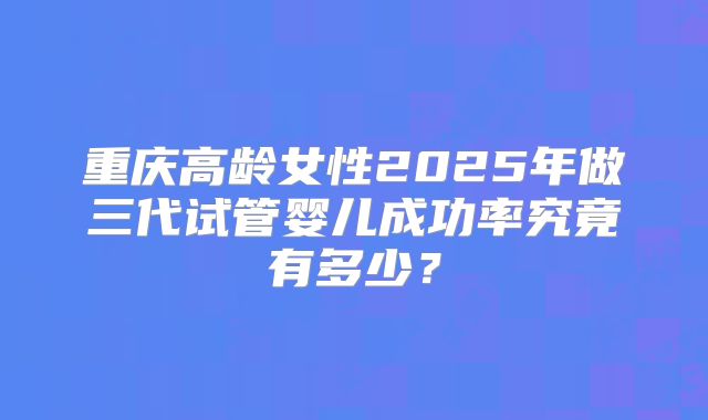 重庆高龄女性2025年做三代试管婴儿成功率究竟有多少?