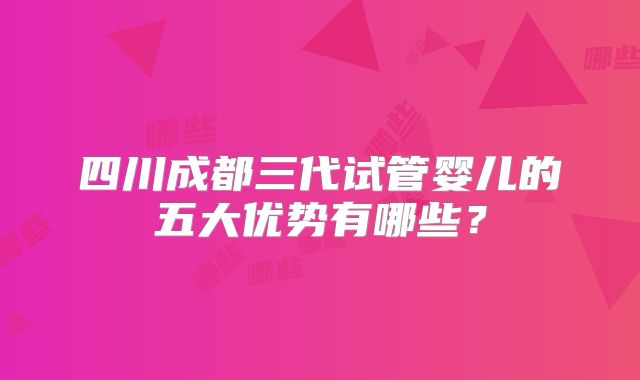 四川成都三代试管婴儿的五大优势有哪些？
