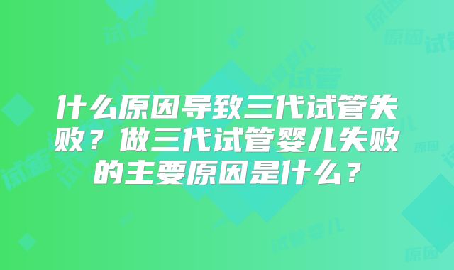 什么原因导致三代试管失败？做三代试管婴儿失败的主要原因是什么？