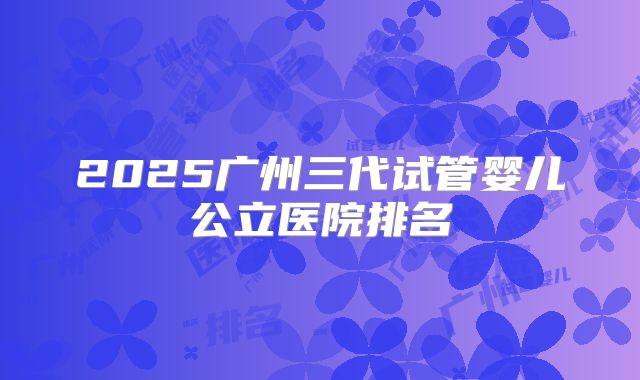 2025广州三代试管婴儿公立医院排名