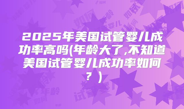 2025年美国试管婴儿成功率高吗(年龄大了,不知道美国试管婴儿成功率如何？)