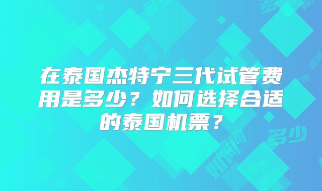 在泰国杰特宁三代试管费用是多少？如何选择合适的泰国机票？