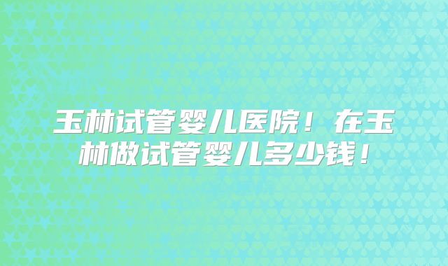 玉林试管婴儿医院！在玉林做试管婴儿多少钱！