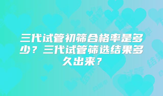 三代试管初筛合格率是多少?三代试管筛选结果多久出来?