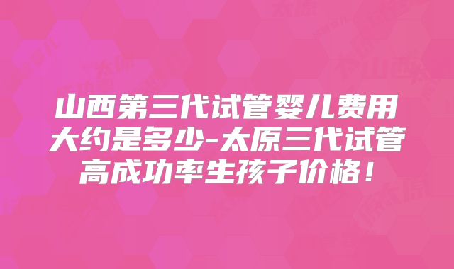 山西第三代试管婴儿费用大约是多少-太原三代试管高成功率生孩子价格！