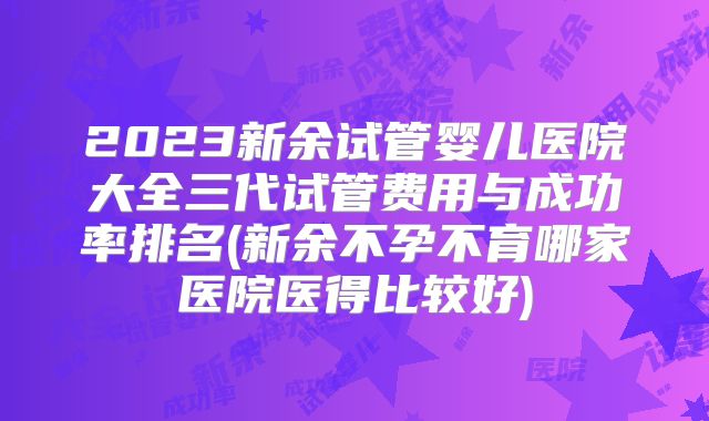 2023新余试管婴儿医院大全三代试管费用与成功率排名(新余不孕不育哪家医院医得比较好)