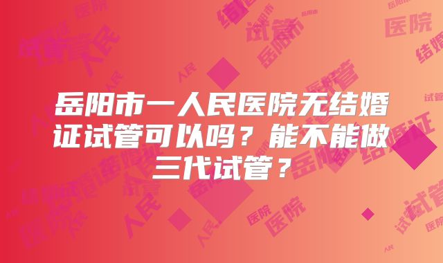岳阳市一人民医院无结婚证试管可以吗？能不能做三代试管？