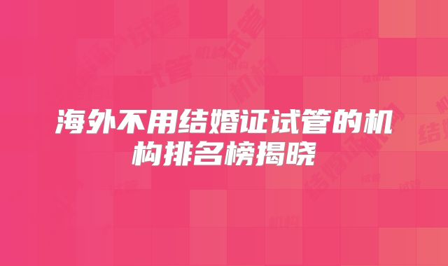 海外不用结婚证试管的机构排名榜揭晓