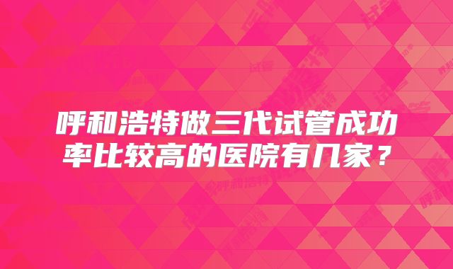 呼和浩特做三代试管成功率比较高的医院有几家？