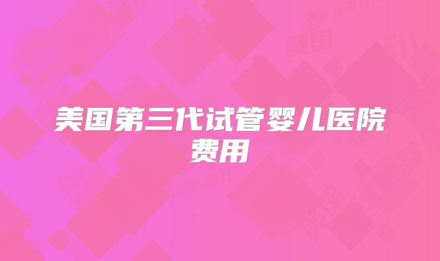 美国第三代试管婴儿医院费用