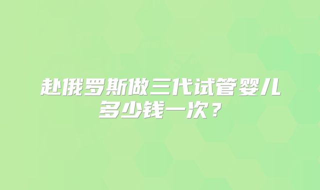 赴俄罗斯做三代试管婴儿多少钱一次？