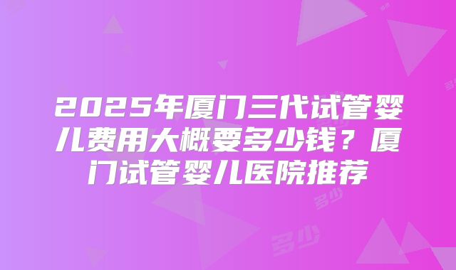 2025年厦门三代试管婴儿费用大概要多少钱？厦门试管婴儿医院推荐