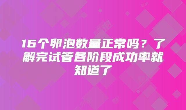 16个卵泡数量正常吗?了解完试管各阶段成功率就知道了