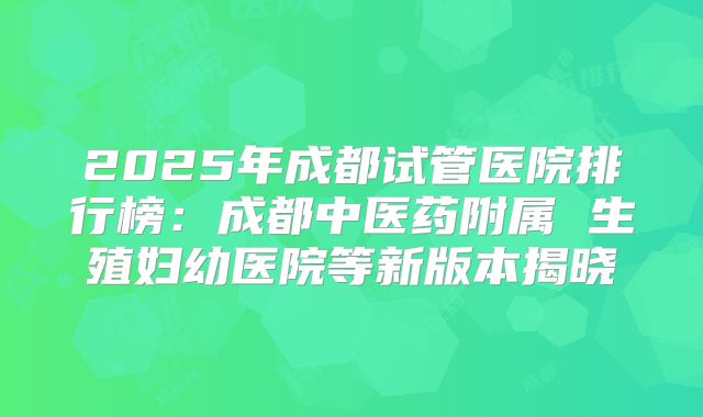 2025年成都试管医院排行榜：成都中医药附属 生殖妇幼医院等新版本揭晓