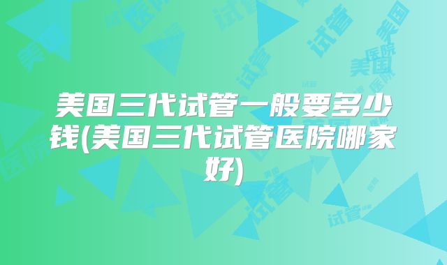 美国三代试管一般要多少钱(美国三代试管医院哪家好)