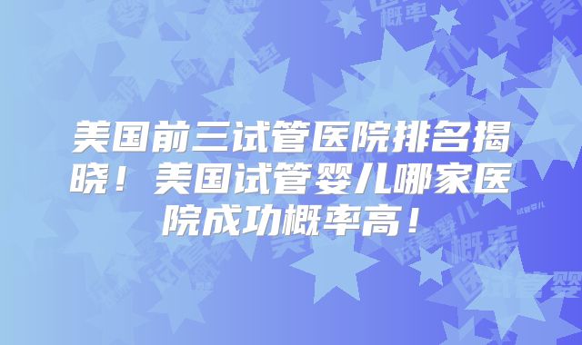 美国前三试管医院排名揭晓！美国试管婴儿哪家医院成功概率高！