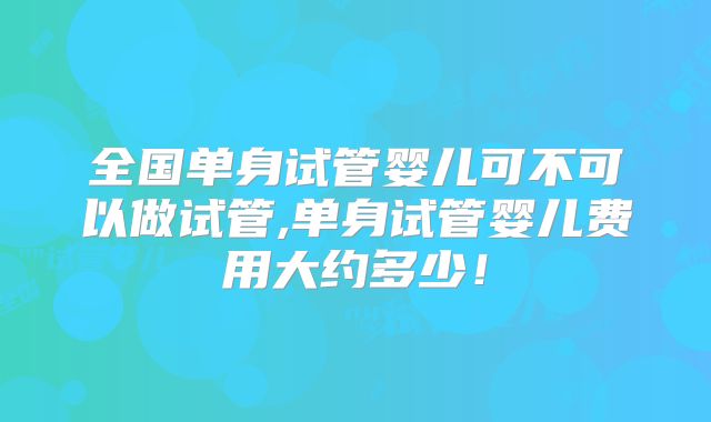 全国单身试管婴儿可不可以做试管,单身试管婴儿费用大约多少!