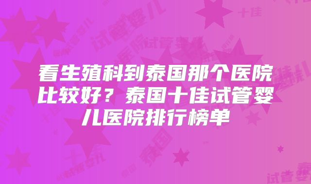 看生殖科到泰国那个医院比较好？泰国十佳试管婴儿医院排行榜单