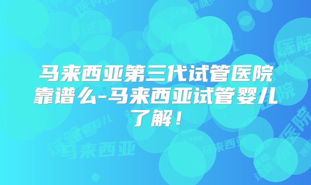 马来西亚第三代试管医院靠谱么-马来西亚试管婴儿了解！