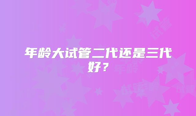 年龄大试管二代还是三代好？