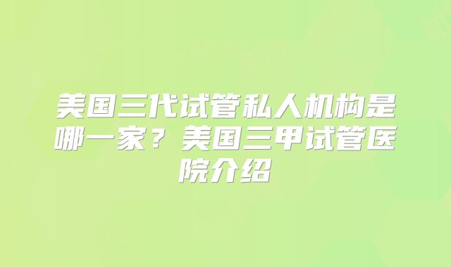 美国三代试管私人机构是哪一家？美国三甲试管医院介绍