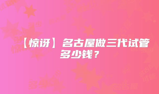 【惊讶】名古屋做三代试管多少钱?