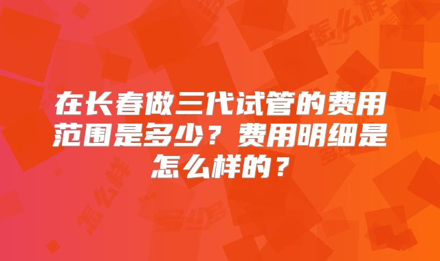 在长春做三代试管的费用范围是多少？费用明细是怎么样的？