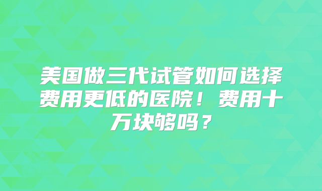 美国做三代试管如何选择费用更低的医院！费用十万块够吗？