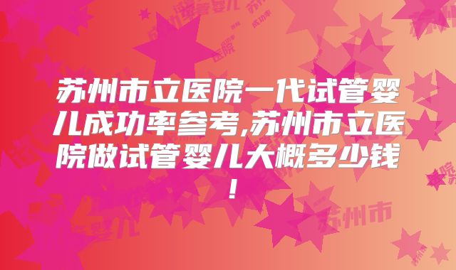 苏州市立医院一代试管婴儿成功率参考,苏州市立医院做试管婴儿大概多少钱!