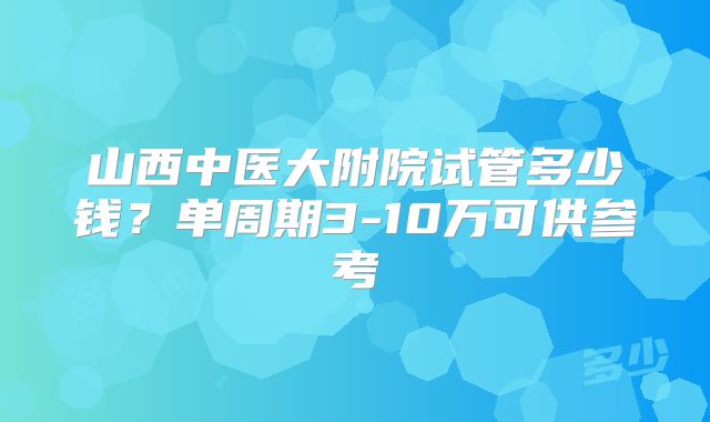 山西中医大附院试管多少钱?单周期3-10万可供参考