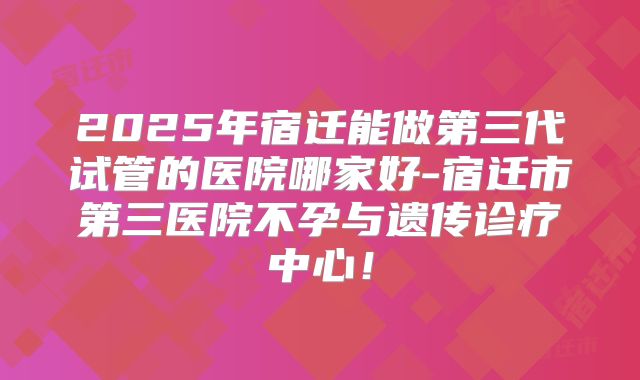 2025年宿迁能做第三代试管的医院哪家好-宿迁市第三医院不孕与遗传诊疗中心！