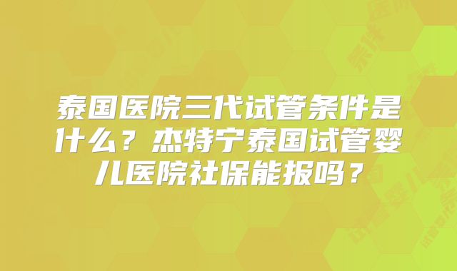 泰国医院三代试管条件是什么?杰特宁泰国试管婴儿医院社保能报吗?