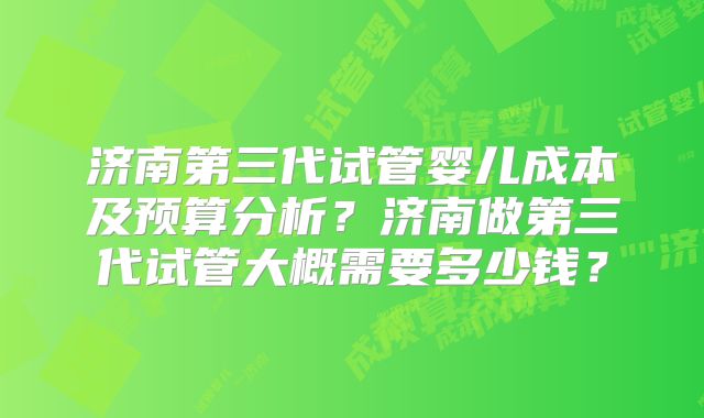 济南第三代试管婴儿成本及预算分析?济南做第三代试管大概需要多少钱?